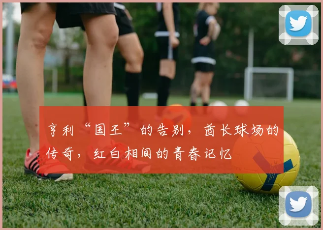 亨利“国王”的告别,酋长球场的传奇,红白相间的青春记忆