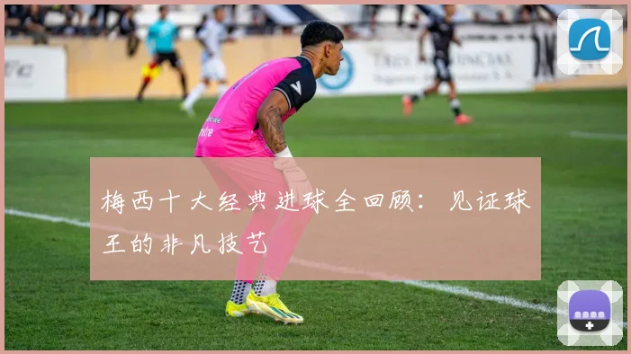 梅西十大经典进球全回顾:见证球王的非凡技艺
