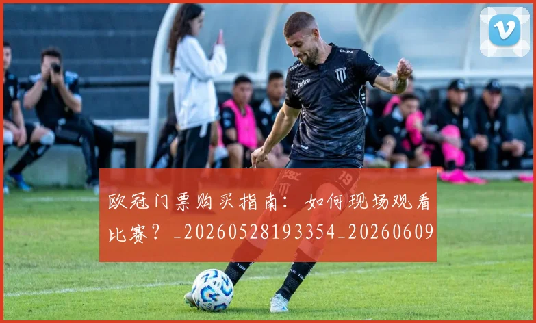 欧冠门票购买指南:如何现场观看比赛?_20260528193354_20260609230853