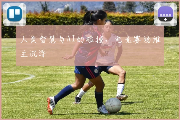 人类智慧与AI的碰撞,电竞赛场谁主沉浮