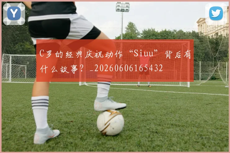 C罗的经典庆祝动作“Siuu”背后有什么故事?_20260606165432