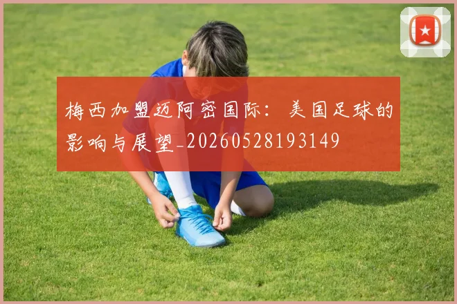 梅西加盟迈阿密国际：美国足球的影响与展望_20260528193149