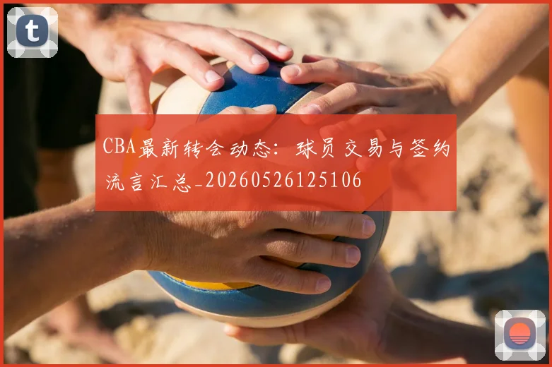 CBA最新转会动态：球员交易与签约流言汇总_20260526125106