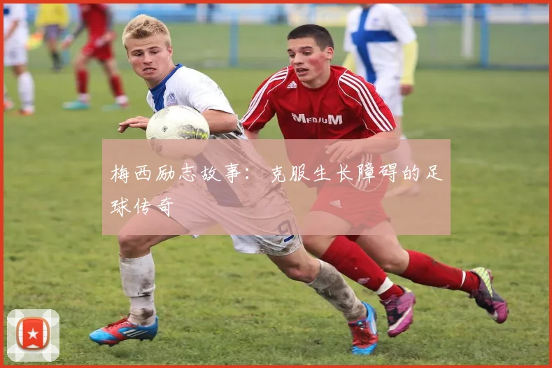 梅西励志故事:克服生长障碍的足球传奇
